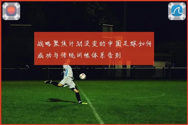 战略聚焦计划没变的中国足球如何成功与传统训练体系告别