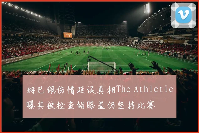 姆巴佩伤情延误真相The Athletic曝其被检查错膝盖仍坚持比赛