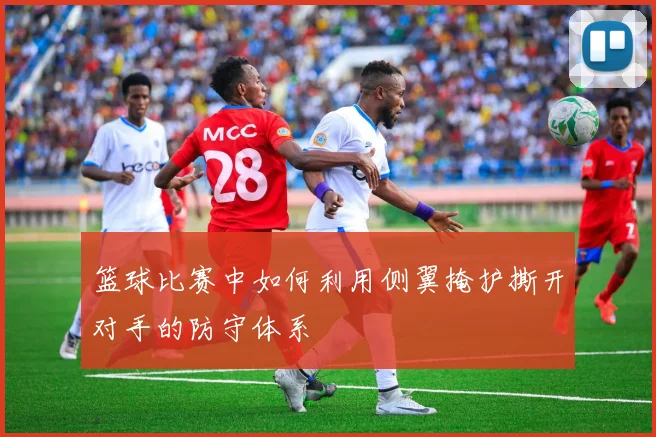 篮球比赛中如何利用侧翼掩护撕开对手的防守体系