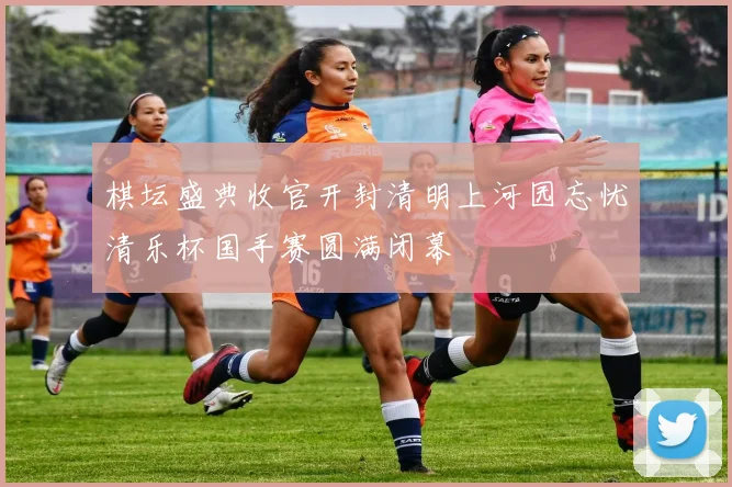 棋坛盛典收官开封清明上河园忘忧清乐杯国手赛圆满闭幕