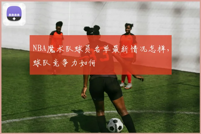 NBA魔术队球员名单最新情况怎样，球队竞争力如何