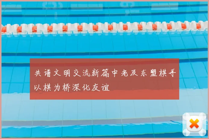 共谱文明交流新篇中老及东盟棋手以棋为桥深化友谊