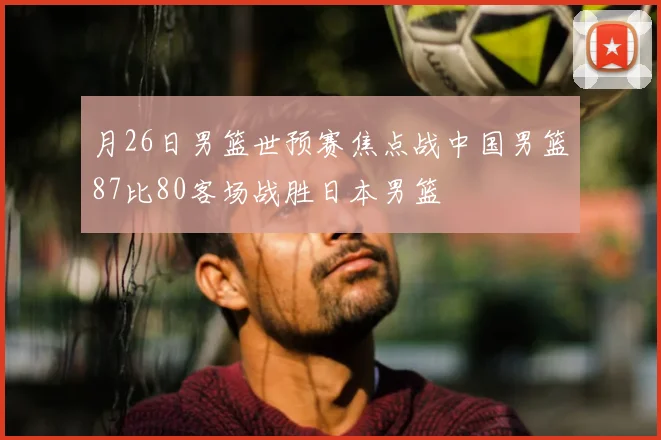 月26日男篮世预赛焦点战中国男篮87比80客场战胜日本男篮