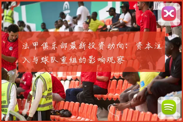 法甲俱乐部最新投资动向：资本注入与球队重组的影响观察