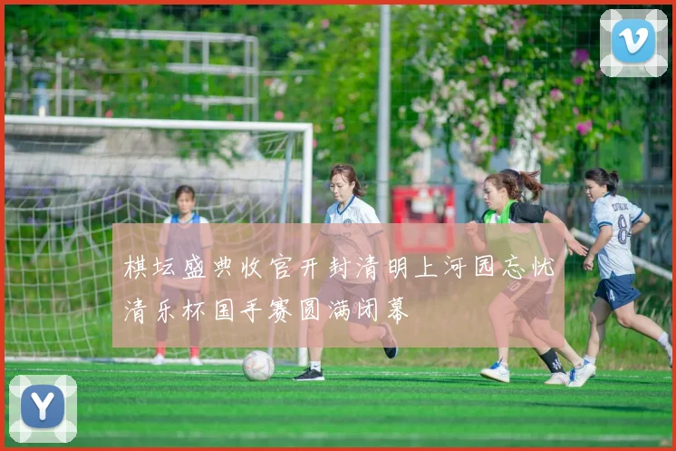 棋坛盛典收官开封清明上河园忘忧清乐杯国手赛圆满闭幕