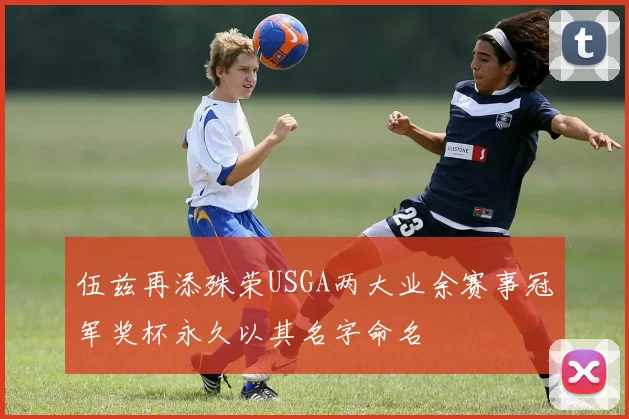 伍兹再添殊荣USGA两大业余赛事冠军奖杯永久以其名字命名