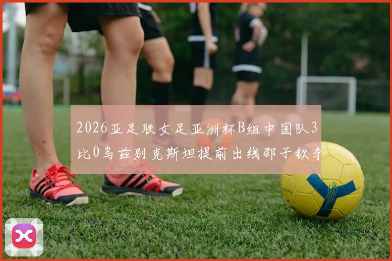 2026亚足联女足亚洲杯B组中国队3比0乌兹别克斯坦提前出线邵子钦李晴潼建功