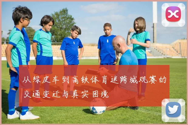 从绿皮车到高铁体育迷跨城观赛的交通变迁与真实困境