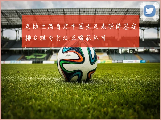 足协主席肯定中国女足表现阵容安排合理与打法正确获认可