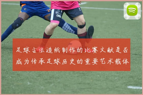 足球古法造纸制作的比赛文献是否成为传承足球历史的重要艺术载体