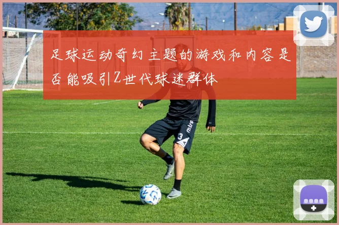 足球运动奇幻主题的游戏和内容是否能吸引Z世代球迷群体