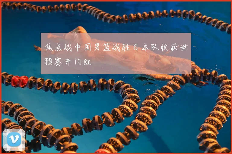 焦点战中国男篮战胜日本队收获世预赛开门红