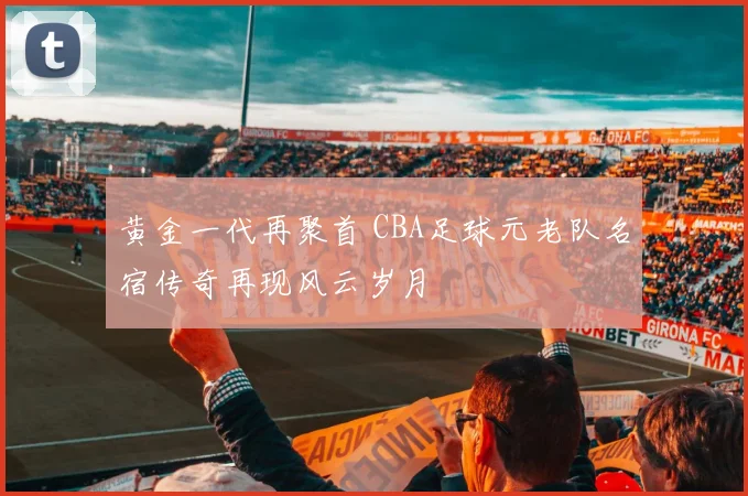 黄金一代再聚首 CBA足球元老队名宿传奇再现风云岁月